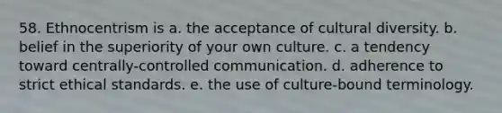 58. Ethnocentrism is a. the acceptance of cultural diversity. b. belief in the superiority of your own culture. c. a tendency toward centrally-controlled communication. d. adherence to strict ethical standards. e. the use of culture-bound terminology.