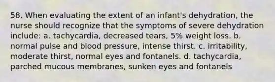 58. When evaluating the extent of an infant's dehydration, the nurse should recognize that the symptoms of severe dehydration include: a. tachycardia, decreased tears, 5% weight loss. b. normal pulse and blood pressure, intense thirst. c. irritability, moderate thirst, normal eyes and fontanels. d. tachycardia, parched mucous membranes, sunken eyes and fontanels