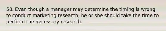 58. Even though a manager may determine the timing is wrong to conduct marketing research, he or she should take the time to perform the necessary research.