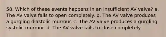 58. Which of these events happens in an insufficient AV valve? a. The AV valve fails to open completely. b. The AV valve produces a gurgling diastolic murmur. c. The AV valve produces a gurgling systolic murmur. d. The AV valve fails to close completely