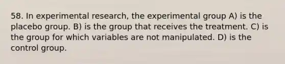 58. In experimental research, the experimental group A) is the placebo group. B) is the group that receives the treatment. C) is the group for which variables are not manipulated. D) is the control group.