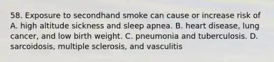 58. Exposure to secondhand smoke can cause or increase risk of A. high altitude sickness and sleep apnea. B. heart disease, lung cancer, and low birth weight. C. pneumonia and tuberculosis. D. sarcoidosis, multiple sclerosis, and vasculitis