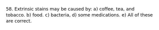 58. Extrinsic stains may be caused by: a) coffee, tea, and tobacco. b) food. c) bacteria, d) some medications. e) All of these are correct.