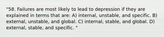 "58. Failures are most likely to lead to depression if they are explained in terms that are: A) internal, unstable, and specific. B) external, unstable, and global. C) internal, stable, and global. D) external, stable, and specific. "