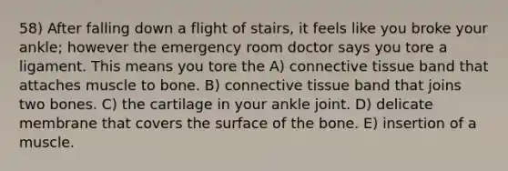 58) After falling down a flight of stairs, it feels like you broke your ankle; however the emergency room doctor says you tore a ligament. This means you tore the A) <a href='https://www.questionai.com/knowledge/kYDr0DHyc8-connective-tissue' class='anchor-knowledge'>connective tissue</a> band that attaches muscle to bone. B) connective tissue band that joins two bones. C) the cartilage in your ankle joint. D) delicate membrane that covers the surface of the bone. E) insertion of a muscle.