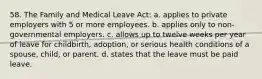 58. The Family and Medical Leave Act: a. applies to private employers with 5 or more employees. b. applies only to non-governmental employers. c. allows up to twelve weeks per year of leave for childbirth, adoption, or serious health conditions of a spouse, child, or parent. d. states that the leave must be paid leave.