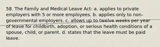 58. The Family and Medical Leave Act: a. applies to private employers with 5 or more employees. b. applies only to non-governmental employers. c. allows up to twelve weeks per year of leave for childbirth, adoption, or serious health conditions of a spouse, child, or parent. d. states that the leave must be paid leave.