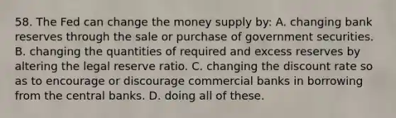 58. The Fed can change the money supply by: A. changing bank reserves through the sale or purchase of government securities. B. changing the quantities of required and excess reserves by altering the legal reserve ratio. C. changing the discount rate so as to encourage or discourage commercial banks in borrowing from the central banks. D. doing all of these.