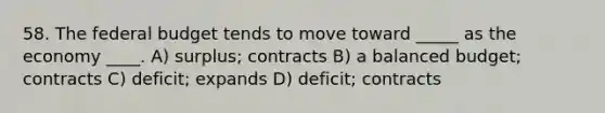 58. The federal budget tends to move toward _____ as the economy ____. A) surplus; contracts B) a balanced budget; contracts C) deficit; expands D) deficit; contracts