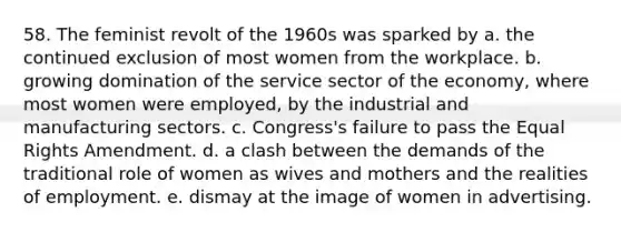 58. The feminist revolt of the 1960s was sparked by a. the continued exclusion of most women from the workplace. b. growing domination of the service sector of the economy, where most women were employed, by the industrial and manufacturing sectors. c. Congress's failure to pass the Equal Rights Amendment. d. a clash between the demands of the traditional role of women as wives and mothers and the realities of employment. e. dismay at the image of women in advertising.