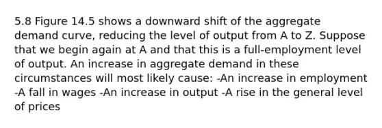 5.8 Figure 14.5 shows a downward shift of the aggregate demand curve, reducing the level of output from A to Z. Suppose that we begin again at A and that this is a full-employment level of output. An increase in aggregate demand in these circumstances will most likely cause: -An increase in employment -A fall in wages -An increase in output -A rise in the general level of prices