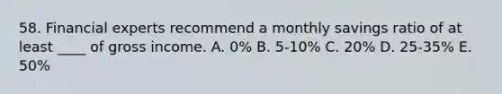 58. Financial experts recommend a monthly savings ratio of at least ____ of gross income. A. 0% B. 5-10% C. 20% D. 25-35% E. 50%