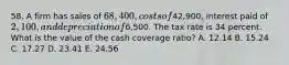 58. A firm has sales of 68,400, costs of42,900, interest paid of 2,100, and depreciation of6,500. The tax rate is 34 percent. What is the value of the cash coverage ratio? A. 12.14 B. 15.24 C. 17.27 D. 23.41 E. 24.56