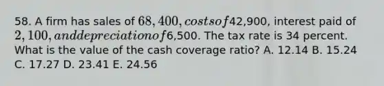 58. A firm has sales of 68,400, costs of42,900, interest paid of 2,100, and depreciation of6,500. The tax rate is 34 percent. What is the value of the cash coverage ratio? A. 12.14 B. 15.24 C. 17.27 D. 23.41 E. 24.56