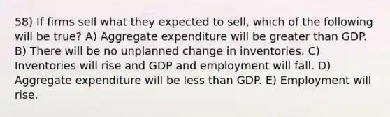 58) If firms sell what they expected to sell, which of the following will be true? A) Aggregate expenditure will be greater than GDP. B) There will be no unplanned change in inventories. C) Inventories will rise and GDP and employment will fall. D) Aggregate expenditure will be less than GDP. E) Employment will rise.