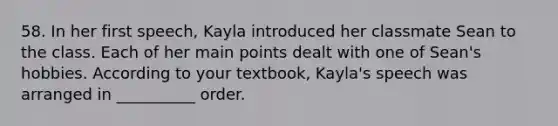 58. In her first speech, Kayla introduced her classmate Sean to the class. Each of her main points dealt with one of Sean's hobbies. According to your textbook, Kayla's speech was arranged in __________ order.