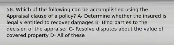 58. Which of the following can be accomplished using the Appraisal clause of a policy? A- Determine whether the insured is legally entitled to recover damages B- Bind parties to the decision of the appraiser C- Resolve disputes about the value of covered property D- All of these