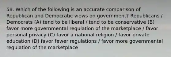 58. Which of the following is an accurate comparison of Republican and Democratic views on government? Republicans / Democrats (A) tend to be liberal / tend to be conservative (B) favor more governmental regulation of the marketplace / favor personal privacy (C) favor a national religion / favor private education (D) favor fewer regulations / favor more governmental regulation of the marketplace