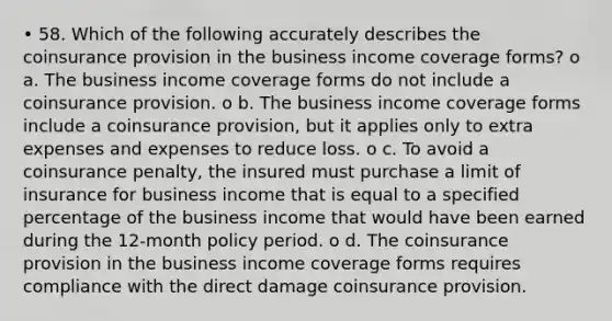 • 58. Which of the following accurately describes the coinsurance provision in the business income coverage forms? o a. The business income coverage forms do not include a coinsurance provision. o b. The business income coverage forms include a coinsurance provision, but it applies only to extra expenses and expenses to reduce loss. o c. To avoid a coinsurance penalty, the insured must purchase a limit of insurance for business income that is equal to a specified percentage of the business income that would have been earned during the 12-month policy period. o d. The coinsurance provision in the business income coverage forms requires compliance with the direct damage coinsurance provision.