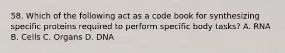 58. Which of the following act as a code book for synthesizing specific proteins required to perform specific body tasks? A. RNA B. Cells C. Organs D. DNA