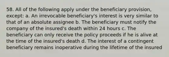 58. All of the following apply under the beneficiary provision, except: a. An irrevocable beneficiary's interest is very similar to that of an absolute assignee b. The beneficiary must notify the company of the insured's death within 24 hours c. The beneficiary can only receive the policy proceeds if he is alive at the time of the insured's death d. The interest of a contingent beneficiary remains inoperative during the lifetime of the insured