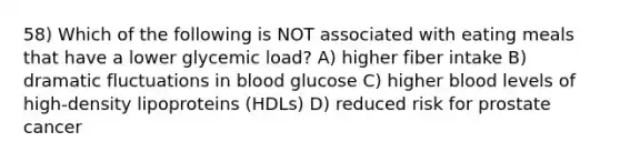 58) Which of the following is NOT associated with eating meals that have a lower glycemic load? A) higher fiber intake B) dramatic fluctuations in blood glucose C) higher blood levels of high-density lipoproteins (HDLs) D) reduced risk for prostate cancer