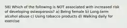 58) Which of the following is NOT associated with increased risk of developing osteoporosis? a) Being female b) Long-term alcohol abuse c) Using tobacco products d) Walking daily for exercise