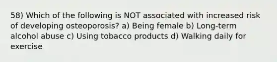 58) Which of the following is NOT associated with increased risk of developing osteoporosis? a) Being female b) Long-term alcohol abuse c) Using tobacco products d) Walking daily for exercise