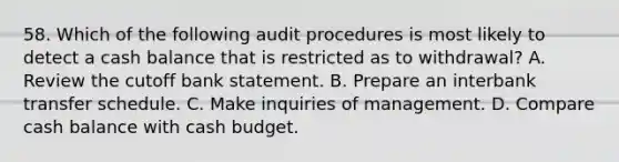 58. Which of the following audit procedures is most likely to detect a cash balance that is restricted as to withdrawal? A. Review the cutoff bank statement. B. Prepare an interbank transfer schedule. C. Make inquiries of management. D. Compare cash balance with cash budget.