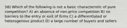 58) Which of the following is not a basic characteristic of pure competition? A) an absence of non-price competition B) no barriers to the entry or exit of firms C) a differentiated or heterogenous product D) a large number of buyers and sellers