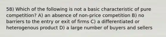 58) Which of the following is not a basic characteristic of pure competition? A) an absence of non-price competition B) no barriers to the entry or exit of firms C) a differentiated or heterogenous product D) a large number of buyers and sellers