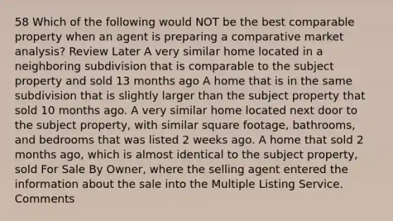 58 Which of the following would NOT be the best comparable property when an agent is preparing a comparative market analysis? Review Later A very similar home located in a neighboring subdivision that is comparable to the subject property and sold 13 months ago A home that is in the same subdivision that is slightly larger than the subject property that sold 10 months ago. A very similar home located next door to the subject property, with similar square footage, bathrooms, and bedrooms that was listed 2 weeks ago. A home that sold 2 months ago, which is almost identical to the subject property, sold For Sale By Owner, where the selling agent entered the information about the sale into the Multiple Listing Service. Comments