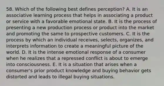 58. Which of the following best defines perception? A. It is an associative learning process that helps in associating a product or service with a favorable emotional state. B. It is the process of presenting a new production process or product into the market and promoting the same to prospective customers. C. It is the process by which an individual receives, selects, organizes, and interprets information to create a meaningful picture of the world. D. It is the intense emotional response of a consumer when he realizes that a repressed conflict is about to emerge into consciousness. E. It is a situation that arises when a consumer's prior product knowledge and buying behavior gets distorted and leads to illegal buying situations.