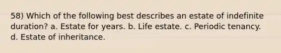 58) Which of the following best describes an estate of indefinite duration? a. Estate for years. b. Life estate. c. Periodic tenancy. d. Estate of inheritance.