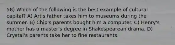 58) Which of the following is the best example of cultural capital? A) Art's father takes him to museums during the summer. B) Chip's parents bought him a computer. C) Henry's mother has a master's degree in Shakespearean drama. D) Crystal's parents take her to fine restaurants.