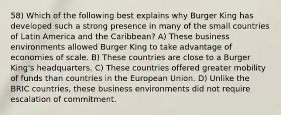 58) Which of the following best explains why Burger King has developed such a strong presence in many of the small countries of Latin America and the Caribbean? A) These business environments allowed Burger King to take advantage of economies of scale. B) These countries are close to a Burger King's headquarters. C) These countries offered greater mobility of funds than countries in the European Union. D) Unlike the BRIC countries, these business environments did not require escalation of commitment.