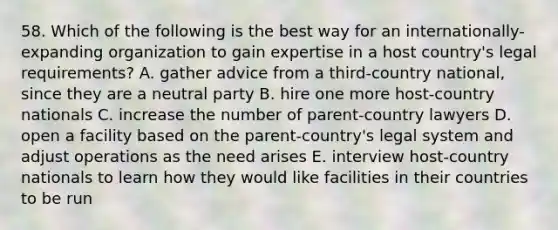 58. Which of the following is the best way for an internationally-expanding organization to gain expertise in a host country's legal requirements? A. gather advice from a third-country national, since they are a neutral party B. hire one more host-country nationals C. increase the number of parent-country lawyers D. open a facility based on the parent-country's legal system and adjust operations as the need arises E. interview host-country nationals to learn how they would like facilities in their countries to be run