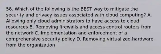 58. Which of the following is the BEST way to mitigate the security and privacy issues associated with cloud computing? A. Allowing only cloud administrators to have access to cloud resources B. Removing firewalls and access control routers from the network C. Implementation and enforcement of a comprehensive security policy D. Removing virtualized hardware from the organization