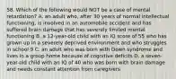 58. Which of the following would NOT be a case of mental retardation? A. an adult who, after 30 years of normal intellectual functioning, is involved in an automobile accident and has suffered brain damage that has severely limited mental functioning B. a 12-year-old child with an IQ score of 55 who has grown up in a severely deprived environment and who struggles in school 9 C. an adult who was born with Down syndrome and lives in a group home because of cognitive deficits D. a seven-year-old child with an IQ of 40 who was born with brain damage and needs constant attention from caregivers