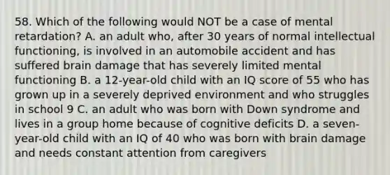 58. Which of the following would NOT be a case of mental retardation? A. an adult who, after 30 years of normal intellectual functioning, is involved in an automobile accident and has suffered brain damage that has severely limited mental functioning B. a 12-year-old child with an IQ score of 55 who has grown up in a severely deprived environment and who struggles in school 9 C. an adult who was born with Down syndrome and lives in a group home because of cognitive deficits D. a seven-year-old child with an IQ of 40 who was born with brain damage and needs constant attention from caregivers