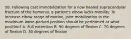 58. Following cast immobilization for a now healed supracondylar fracture of the humerus, a patient's elbow lacks mobility. To increase elbow range of motion, joint mobilization in the maximum loose-packed position should be performed at what position? A. Full extension B. 90 degrees of flexion C. 70 degrees of flexion D. 30 degrees of flexion