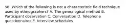 58. Which of the following is not a characteristic field technique used by ethnographers? A. The genealogical method B. Participant observation C. Conversation D. Telephone questionnaires E. Interview schedules