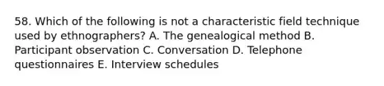 58. Which of the following is not a characteristic field technique used by ethnographers? A. The genealogical method B. Participant observation C. Conversation D. Telephone questionnaires E. Interview schedules