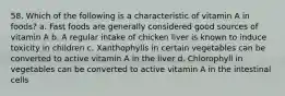 58. Which of the following is a characteristic of vitamin A in foods? a. Fast foods are generally considered good sources of vitamin A b. A regular intake of chicken liver is known to induce toxicity in children c. Xanthophylls in certain vegetables can be converted to active vitamin A in the liver d. Chlorophyll in vegetables can be converted to active vitamin A in the intestinal cells