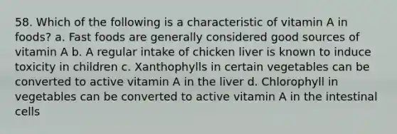 58. Which of the following is a characteristic of vitamin A in foods? a. Fast foods are generally considered good sources of vitamin A b. A regular intake of chicken liver is known to induce toxicity in children c. Xanthophylls in certain vegetables can be converted to active vitamin A in the liver d. Chlorophyll in vegetables can be converted to active vitamin A in the intestinal cells