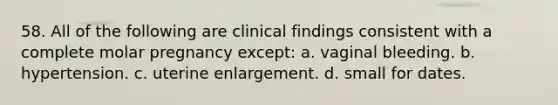 58. All of the following are clinical findings consistent with a complete molar pregnancy except: a. vaginal bleeding. b. hypertension. c. uterine enlargement. d. small for dates.