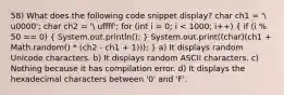 58) What does the following code snippet display? char ch1 = ' u0000'; char ch2 = ' uffff'; for (int i = 0; i < 1000; i++) ( if (i % 50 == 0) { System.out.println(); ) System.out.print((char)(ch1 + Math.random() * (ch2 - ch1 + 1))); } a) It displays random Unicode characters. b) It displays random ASCII characters. c) Nothing because it has compilation error. d) It displays the hexadecimal characters between '0' and 'F'.