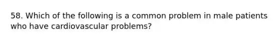 58. Which of the following is a common problem in male patients who have cardiovascular problems?