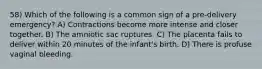 58) Which of the following is a common sign of a pre-delivery emergency? A) Contractions become more intense and closer together. B) The amniotic sac ruptures. C) The placenta fails to deliver within 20 minutes of the infant's birth. D) There is profuse vaginal bleeding.