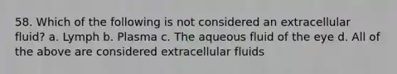 58. Which of the following is not considered an extracellular fluid? a. Lymph b. Plasma c. The aqueous fluid of the eye d. All of the above are considered extracellular fluids